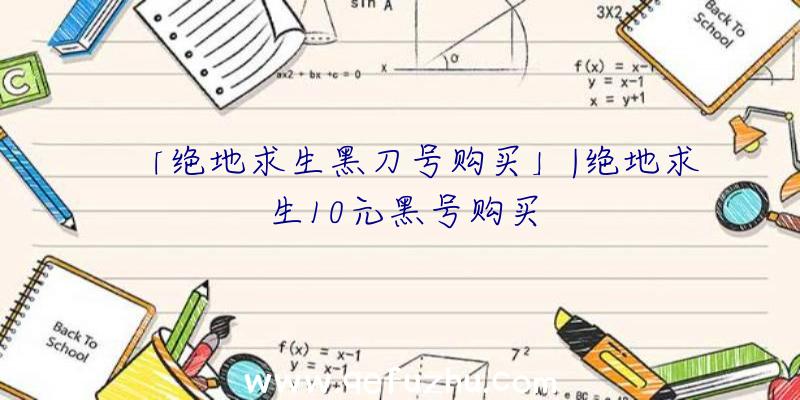 「绝地求生黑刀号购买」|绝地求生10元黑号购买